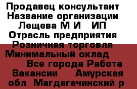 Продавец-консультант › Название организации ­ Лещева М.И., ИП › Отрасль предприятия ­ Розничная торговля › Минимальный оклад ­ 15 000 - Все города Работа » Вакансии   . Амурская обл.,Магдагачинский р-н